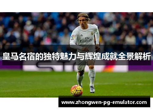 皇马名宿的独特魅力与辉煌成就全景解析