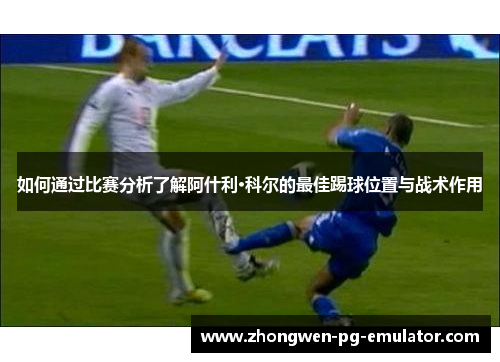 如何通过比赛分析了解阿什利·科尔的最佳踢球位置与战术作用