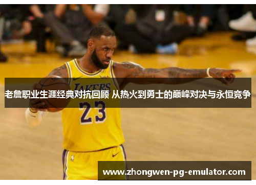 老詹职业生涯经典对抗回顾 从热火到勇士的巅峰对决与永恒竞争