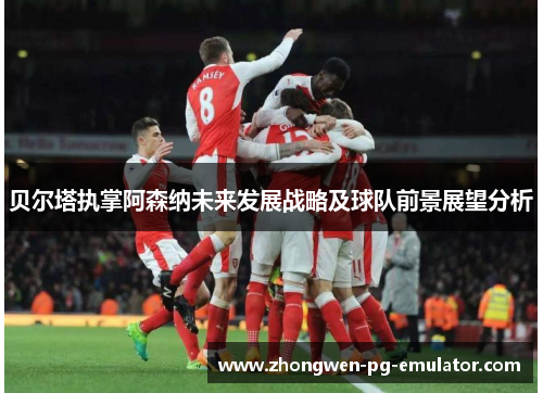 贝尔塔执掌阿森纳未来发展战略及球队前景展望分析