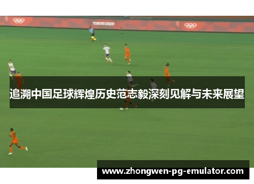 追溯中国足球辉煌历史范志毅深刻见解与未来展望