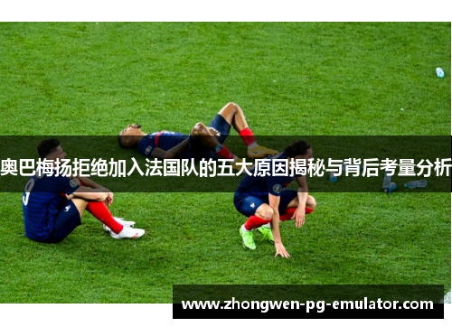 奥巴梅扬拒绝加入法国队的五大原因揭秘与背后考量分析