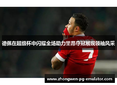 德佩在超级杯中闪耀全场助力里昂夺冠展现领袖风采